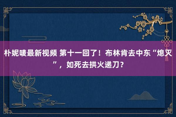 朴妮唛最新视频 第十一回了！布林肯去中东“熄灭”，如死去拱火递刀？