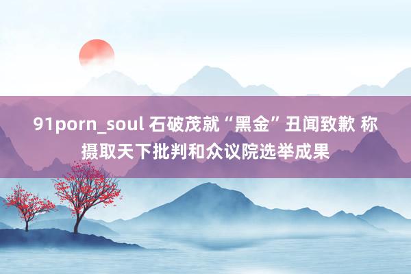 91porn_soul 石破茂就“黑金”丑闻致歉 称摄取天下批判和众议院选举成果