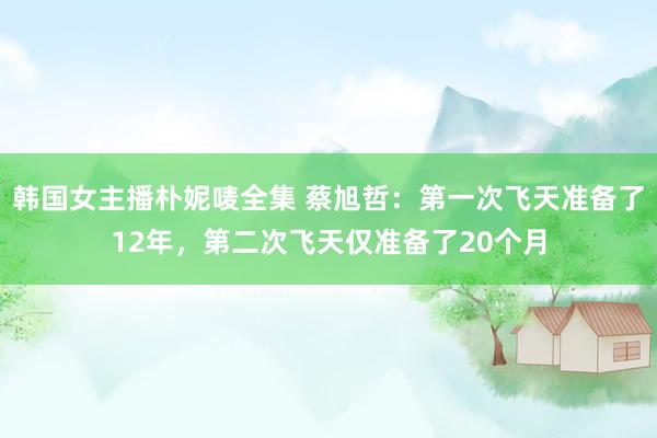 韩国女主播朴妮唛全集 蔡旭哲：第一次飞天准备了12年，第二次飞天仅准备了20个月