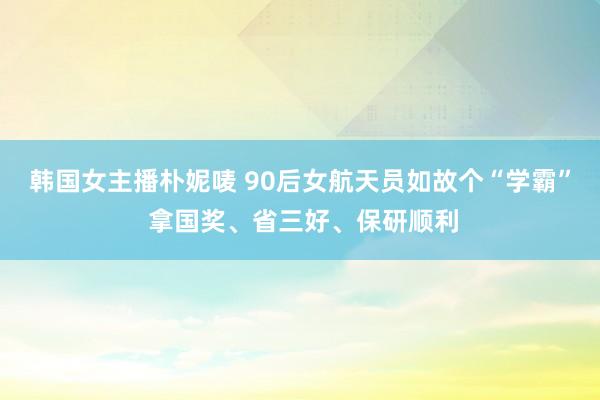 韩国女主播朴妮唛 90后女航天员如故个“学霸” 拿国奖、省三好、保研顺利