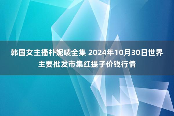 韩国女主播朴妮唛全集 2024年10月30日世界主要批发市集红提子价钱行情