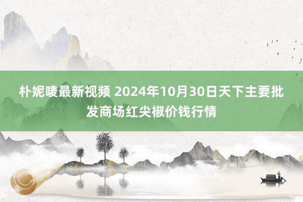 朴妮唛最新视频 2024年10月30日天下主要批发商场红尖椒价钱行情