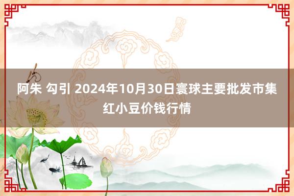 阿朱 勾引 2024年10月30日寰球主要批发市集红小豆价钱行情