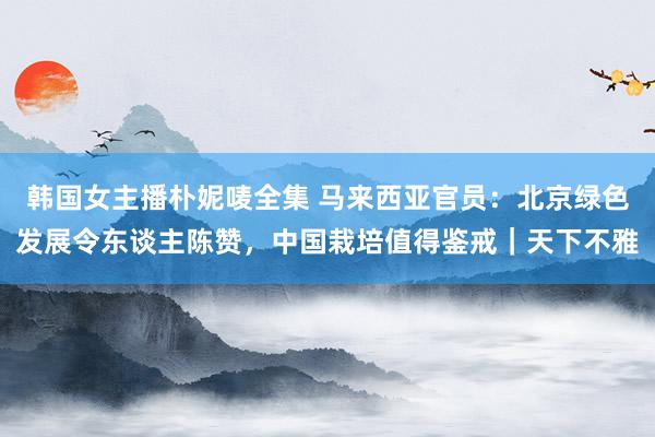 韩国女主播朴妮唛全集 马来西亚官员：北京绿色发展令东谈主陈赞，中国栽培值得鉴戒｜天下不雅