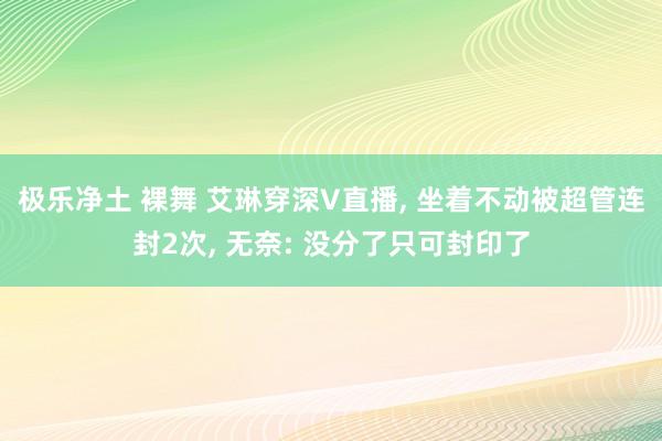 极乐净土 裸舞 艾琳穿深V直播， 坐着不动被超管连封2次， 无奈: 没分了只可封印了