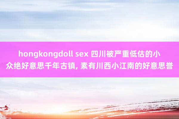 hongkongdoll sex 四川被严重低估的小众绝好意思千年古镇， 素有川西小江南的好意思誉