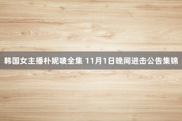 韩国女主播朴妮唛全集 11月1日晚间进击公告集锦