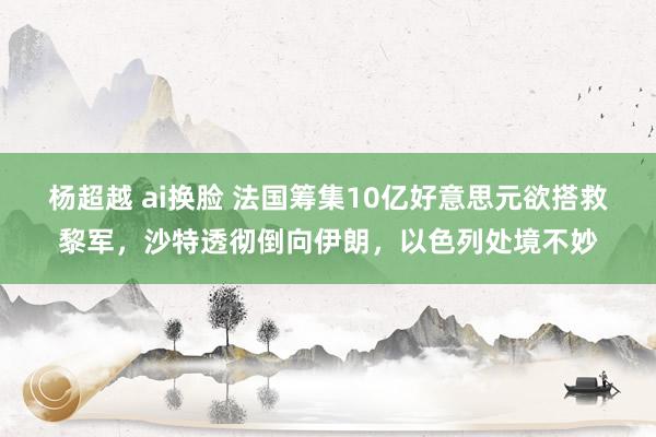 杨超越 ai换脸 法国筹集10亿好意思元欲搭救黎军，沙特透彻倒向伊朗，以色列处境不妙