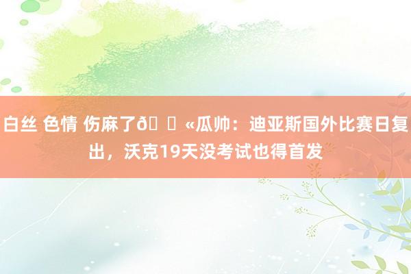 白丝 色情 伤麻了😫瓜帅：迪亚斯国外比赛日复出，沃克19天没考试也得首发