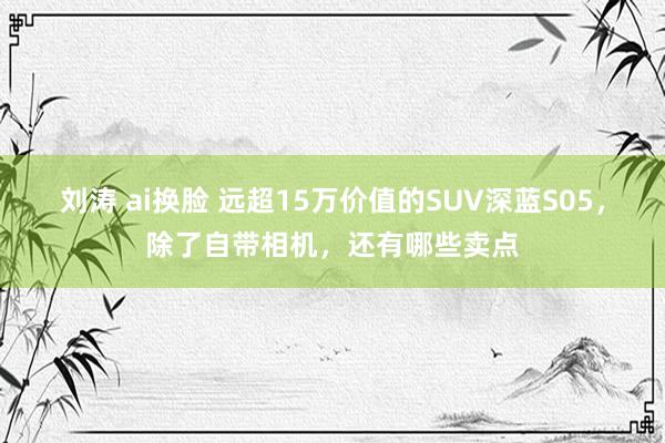 刘涛 ai换脸 远超15万价值的SUV深蓝S05，除了自带相机，还有哪些卖点