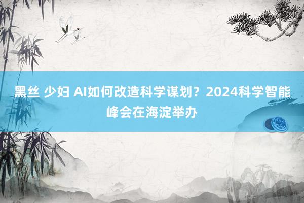 黑丝 少妇 AI如何改造科学谋划？2024科学智能峰会在海淀举办