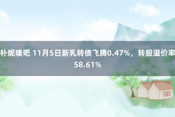 朴妮唛吧 11月5日新乳转债飞腾0.47%，转股溢价率58.61%