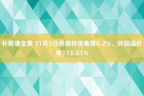 朴妮唛全集 11月5日侨银转债着落0.2%，转股溢价率173.61%