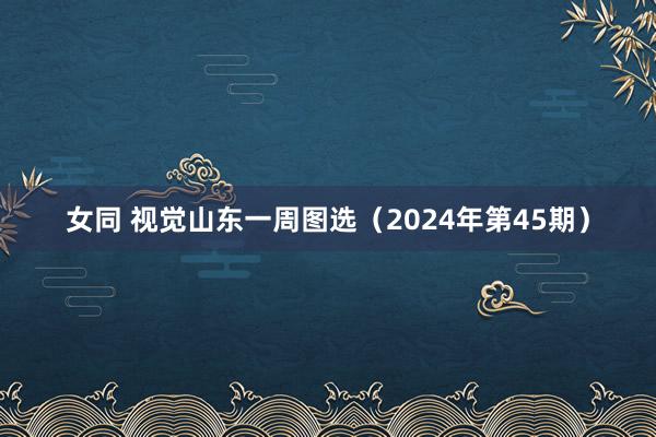 女同 视觉山东一周图选（2024年第45期）