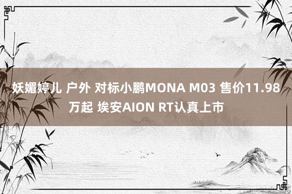 妖媚婷儿 户外 对标小鹏MONA M03 售价11.98万起 埃安AION RT认真上市