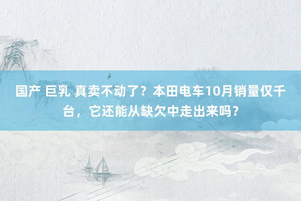 国产 巨乳 真卖不动了？本田电车10月销量仅千台，它还能从缺欠中走出来吗？