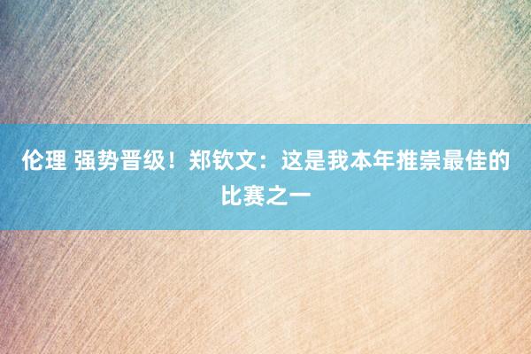 伦理 强势晋级！郑钦文：这是我本年推崇最佳的比赛之一