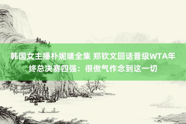 韩国女主播朴妮唛全集 郑钦文回话晋级WTA年终总决赛四强：很傲气作念到这一切