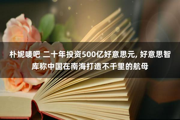 朴妮唛吧 二十年投资500亿好意思元， 好意思智库称中国在南海打造不千里的航母