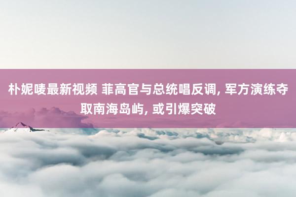 朴妮唛最新视频 菲高官与总统唱反调， 军方演练夺取南海岛屿， 或引爆突破