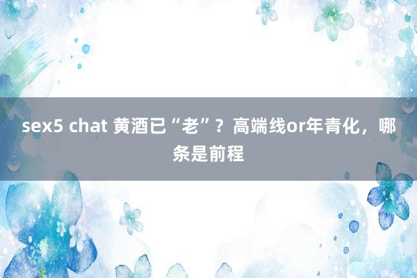 sex5 chat 黄酒已“老”？高端线or年青化，哪条是前程