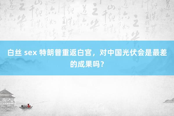 白丝 sex 特朗普重返白宫，对中国光伏会是最差的成果吗？