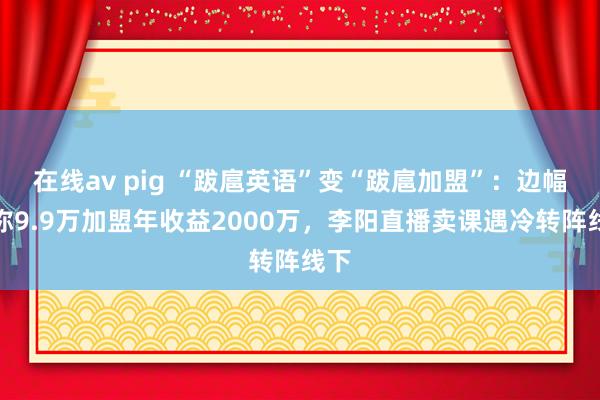 在线av pig “跋扈英语”变“跋扈加盟”：边幅书称9.9万加盟年收益2000万，李阳直播卖课遇冷转阵线下