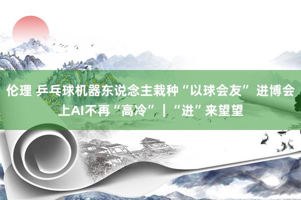 伦理 乒乓球机器东说念主栽种“以球会友” 进博会上AI不再“高冷”｜“进”来望望