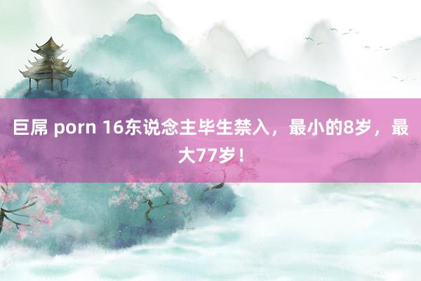 巨屌 porn 16东说念主毕生禁入，最小的8岁，最大77岁！