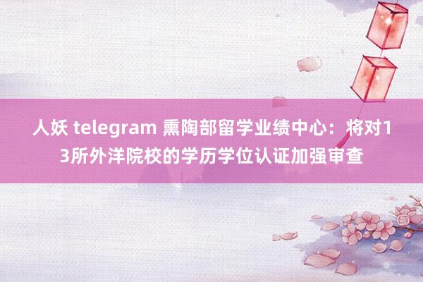 人妖 telegram 熏陶部留学业绩中心：将对13所外洋院校的学历学位认证加强审查