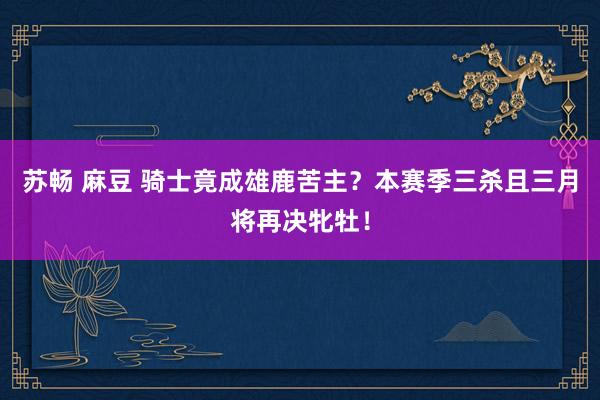 苏畅 麻豆 骑士竟成雄鹿苦主？本赛季三杀且三月将再决牝牡！