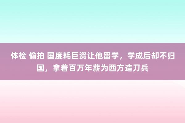 体检 偷拍 国度耗巨资让他留学，学成后却不归国，拿着百万年薪为西方造刀兵