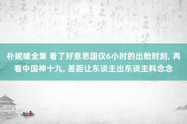 朴妮唛全集 看了好意思国仅6小时的出舱时刻， 再看中国神十九， 差距让东谈主出东谈主料念念