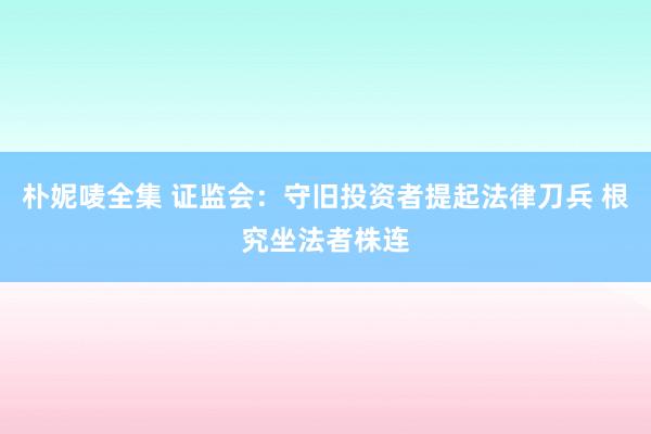 朴妮唛全集 证监会：守旧投资者提起法律刀兵 根究坐法者株连