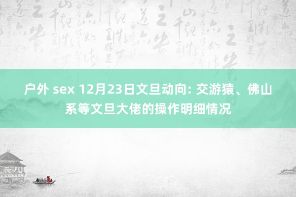 户外 sex 12月23日文旦动向: 交游猿、佛山系等文旦大佬的操作明细情况