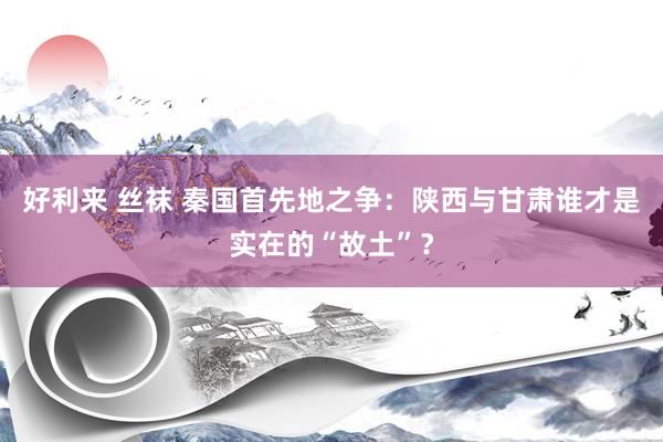 好利来 丝袜 秦国首先地之争：陕西与甘肃谁才是实在的“故土”？