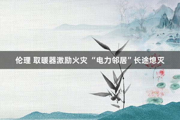 伦理 取暖器激励火灾 “电力邻居”长途熄灭