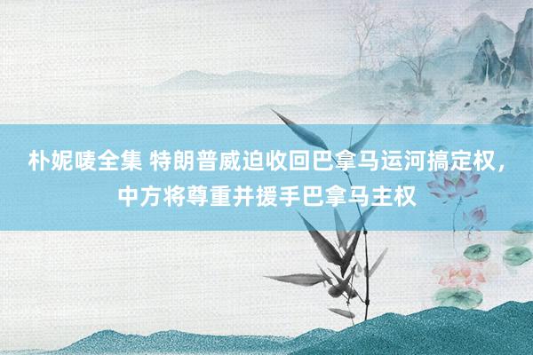 朴妮唛全集 特朗普威迫收回巴拿马运河搞定权，中方将尊重并援手巴拿马主权