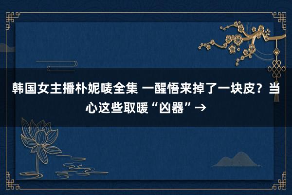 韩国女主播朴妮唛全集 一醒悟来掉了一块皮？当心这些取暖“凶器”→