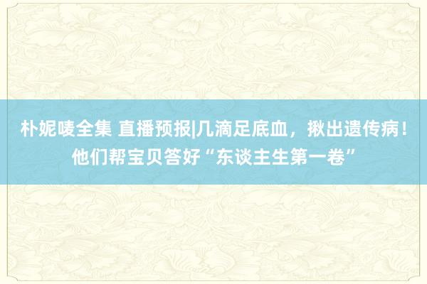 朴妮唛全集 直播预报|几滴足底血，揪出遗传病！他们帮宝贝答好“东谈主生第一卷”