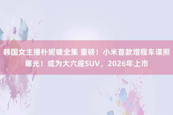 韩国女主播朴妮唛全集 重磅！小米首款增程车谍照曝光！或为大六座SUV，2026年上市