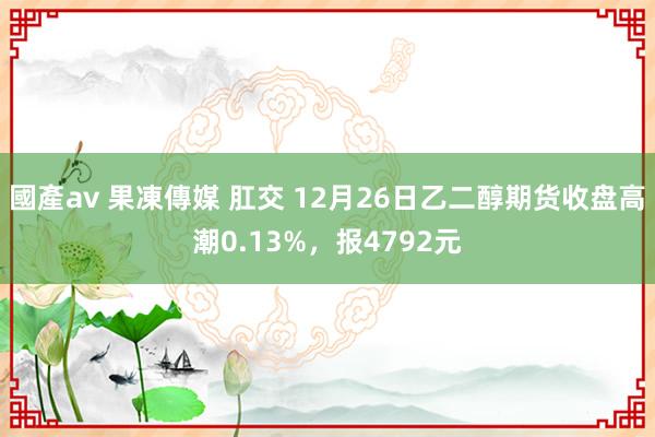 國產av 果凍傳媒 肛交 12月26日乙二醇期货收盘高潮0.13%，报4792元