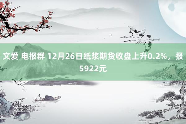 文爱 电报群 12月26日纸浆期货收盘上升0.2%，报5922元