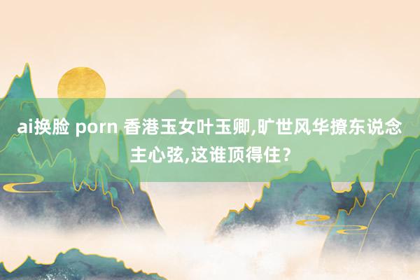 ai换脸 porn 香港玉女叶玉卿，旷世风华撩东说念主心弦，这谁顶得住？