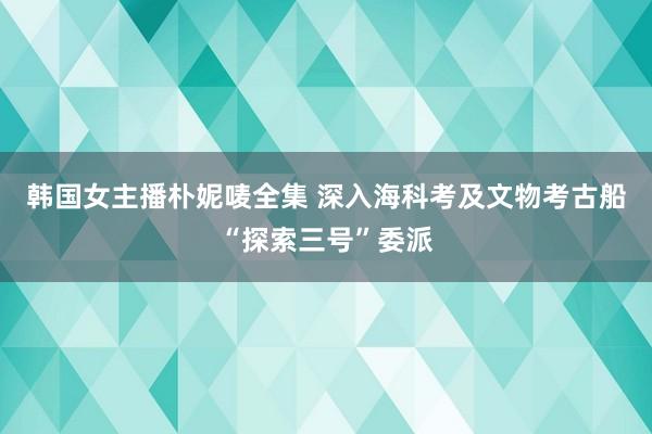 韩国女主播朴妮唛全集 深入海科考及文物考古船“探索三号”委派