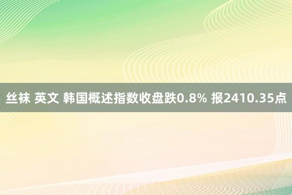 丝袜 英文 韩国概述指数收盘跌0.8% 报2410.35点