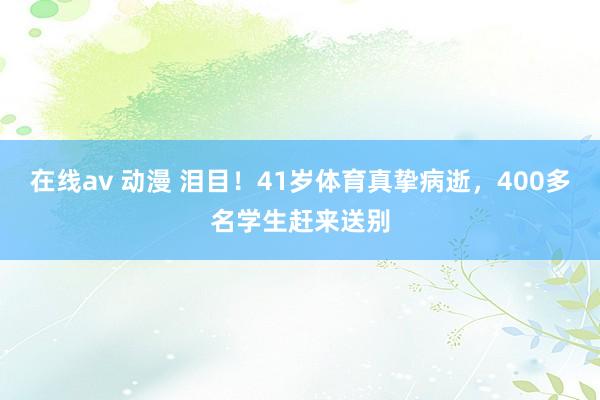 在线av 动漫 泪目！41岁体育真挚病逝，400多名学生赶来送别