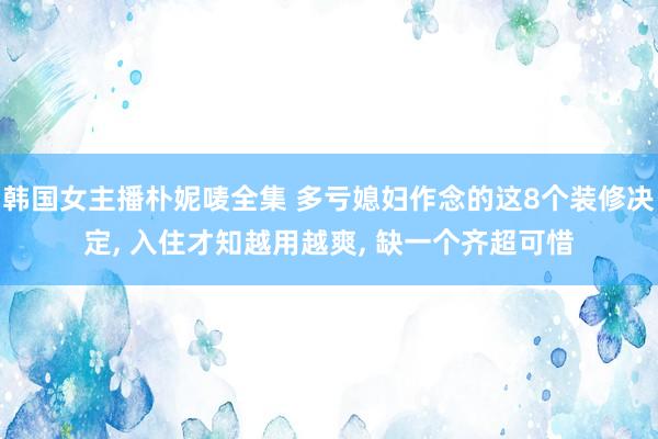 韩国女主播朴妮唛全集 多亏媳妇作念的这8个装修决定， 入住才知越用越爽， 缺一个齐超可惜