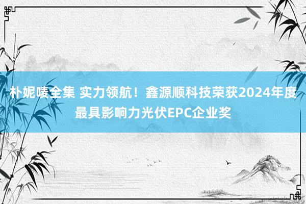 朴妮唛全集 实力领航！鑫源顺科技荣获2024年度最具影响力光伏EPC企业奖