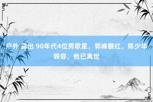 户外 露出 90年代4位男歌星，郭峰翻红，陈少华毁容，他已离世